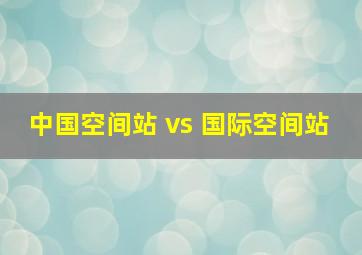 中国空间站 vs 国际空间站